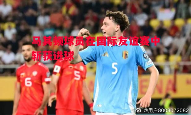 马其顿球员在国际友谊赛中斩获进球