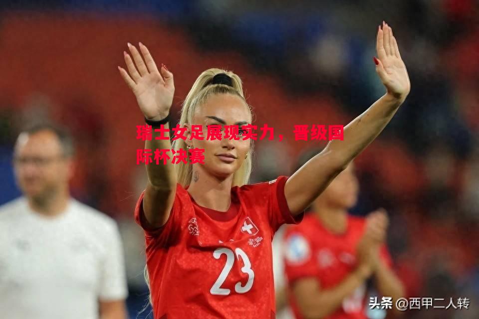 瑞士女足展现实力，晋级国际杯决赛