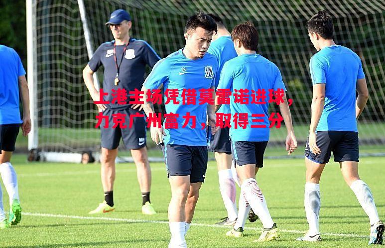 FB体育官网-上港主场凭借莫雷诺进球，力克广州富力，取得三分