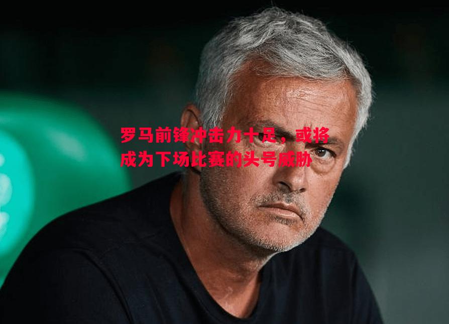 FB体育-罗马前锋冲击力十足，或将成为下场比赛的头号威胁