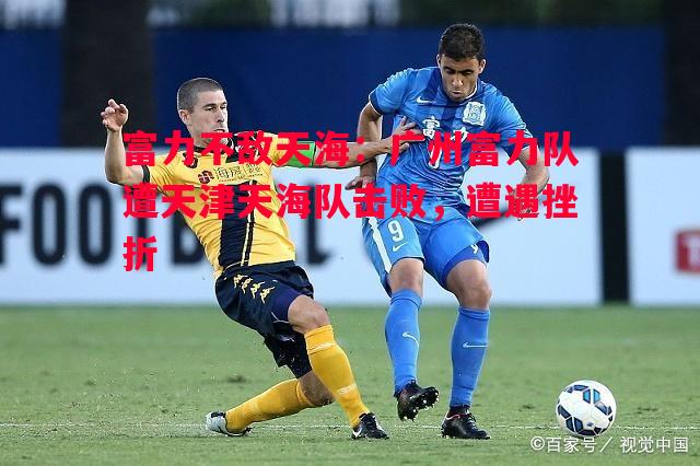 富力不敌天海:广州富力队遭天津天海队击败,遭遇挫折 富力不敌天海:广州富力队遭天津天海队击败,遭遇挫折