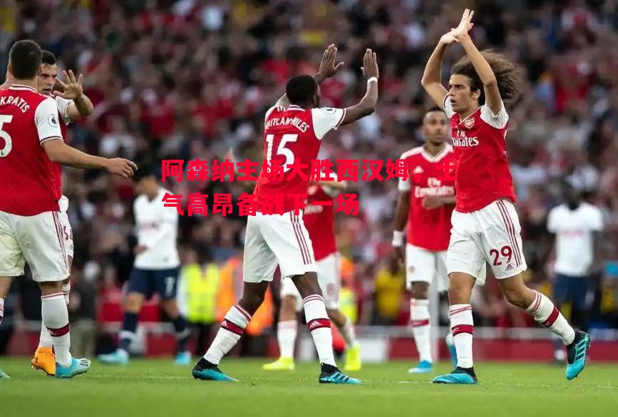 FB体育官网-阿森纳主场大胜西汉姆，士气高昂备战下一场