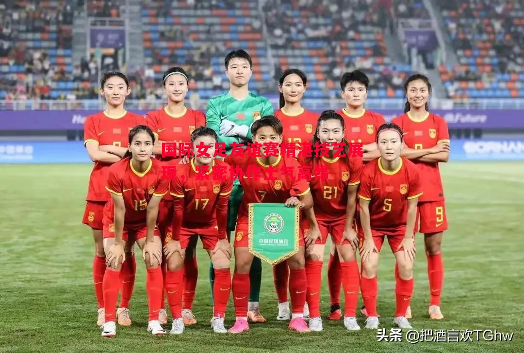 国际女足友谊赛精湛技艺展现，紧密协作士气高昂