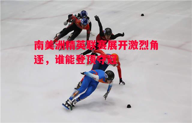 南美洲精英联赛展开激烈角逐，谁能登顶夺冠