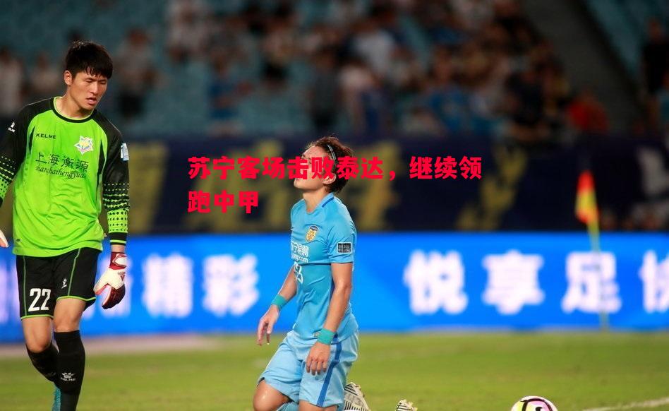 FB体育平台-苏宁客场击败泰达，继续领跑中甲